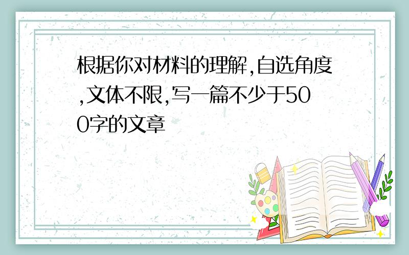 根据你对材料的理解,自选角度,文体不限,写一篇不少于500字的文章