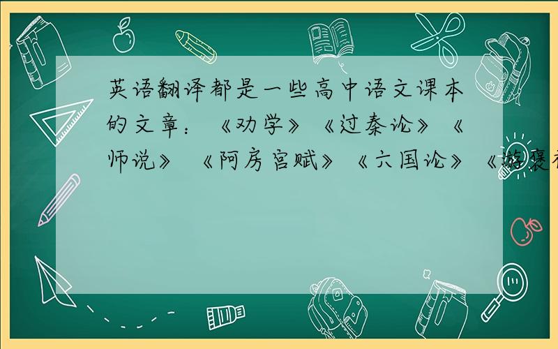 英语翻译都是一些高中语文课本的文章：《劝学》《过秦论》《师说》 《阿房宫赋》《六国论》《游褒禅山记》 《石钟山记》 《赤