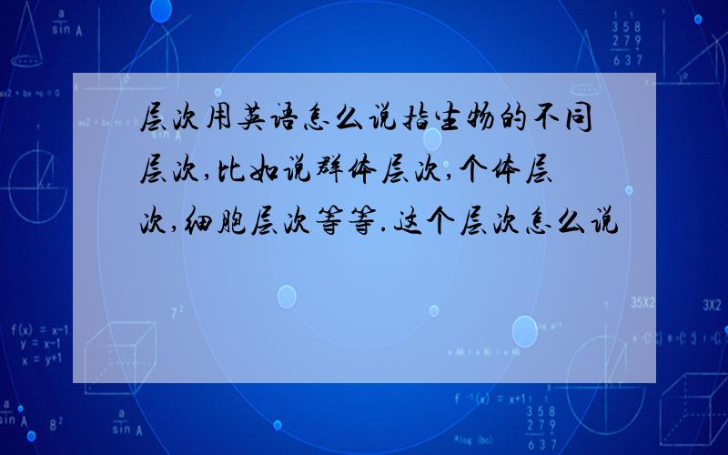 层次用英语怎么说指生物的不同层次,比如说群体层次,个体层次,细胞层次等等.这个层次怎么说