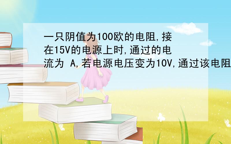 一只阴值为100欧的电阻,接在15V的电源上时,通过的电流为 A,若电源电压变为10V,通过该电阻的电流减 A