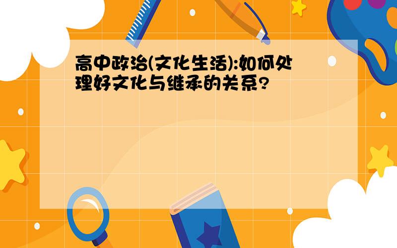 高中政治(文化生活):如何处理好文化与继承的关系?