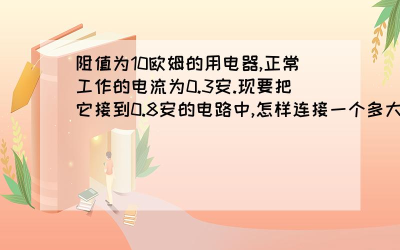 阻值为10欧姆的用电器,正常工作的电流为0.3安.现要把它接到0.8安的电路中,怎样连接一个多大的电阻.