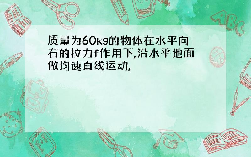 质量为60kg的物体在水平向右的拉力f作用下,沿水平地面做均速直线运动,