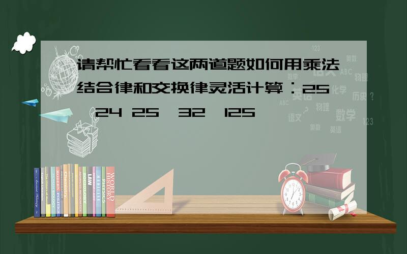 请帮忙看看这两道题如何用乘法结合律和交换律灵活计算：25×24 25×32×125