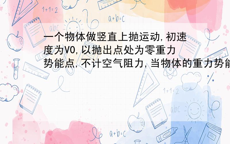 一个物体做竖直上抛运动,初速度为V0,以抛出点处为零重力势能点,不计空气阻力,当物体的重力势能是动能的3倍时,物体的速度