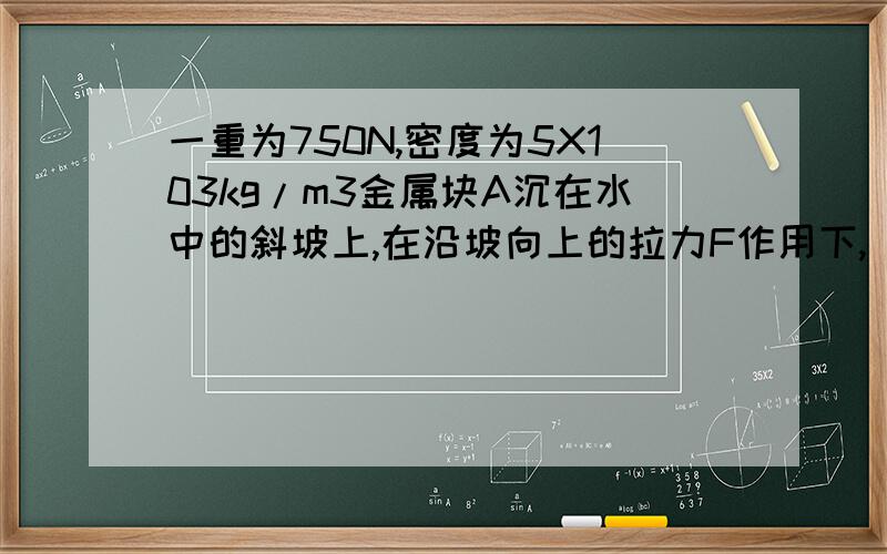 一重为750N,密度为5X103kg/m3金属块A沉在水中的斜坡上,在沿坡向上的拉力F作用下,