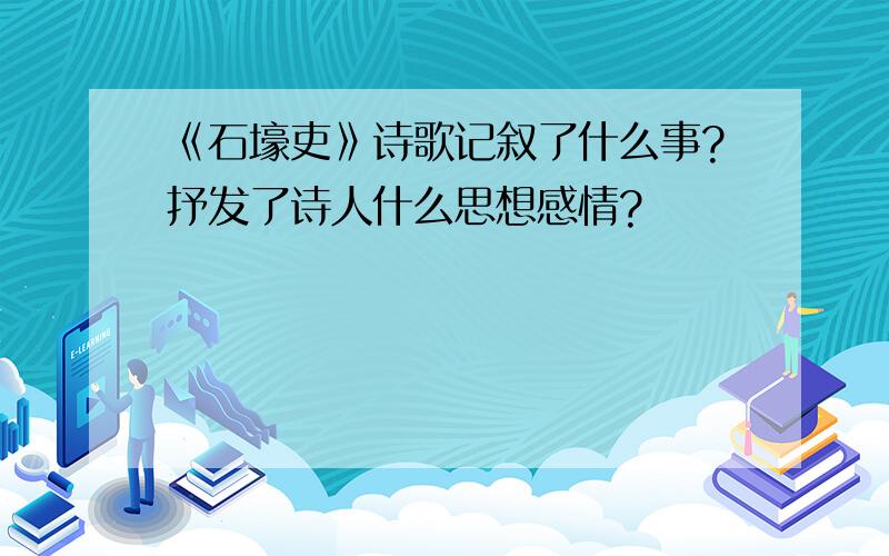 《石壕吏》诗歌记叙了什么事?抒发了诗人什么思想感情?