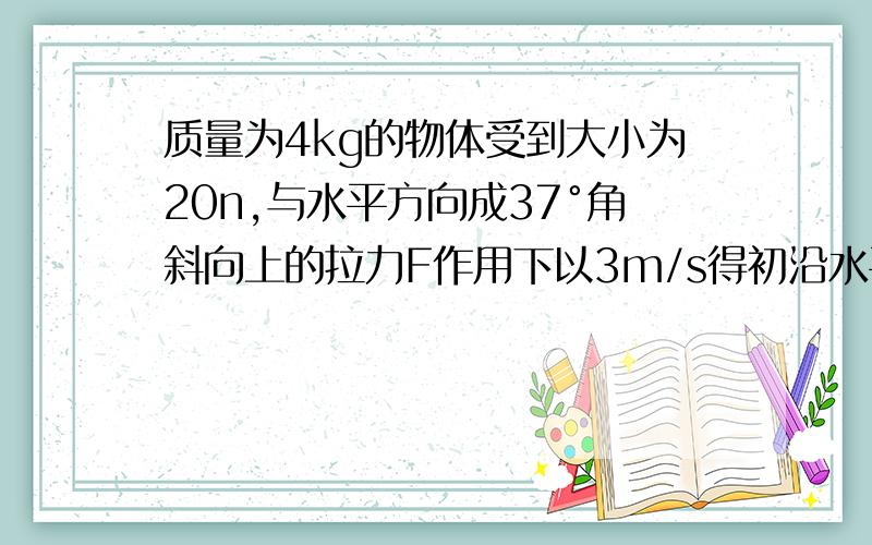 质量为4kg的物体受到大小为20n,与水平方向成37°角斜向上的拉力F作用下以3m/s得初沿水平面作匀加速直线运