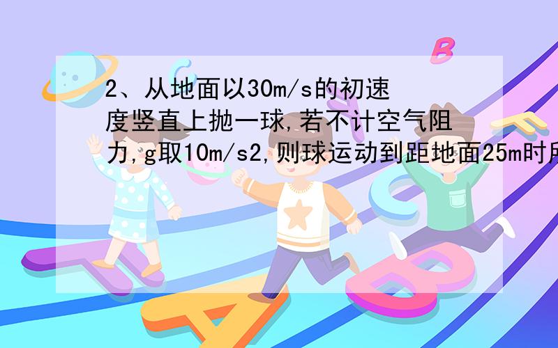 2、从地面以30m/s的初速度竖直上抛一球,若不计空气阻力,g取10m/s2,则球运动到距地面25m时所经历的时间可能为