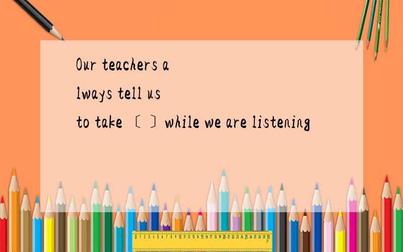 Our teachers always tell us to take ﹝﹞while we are listening