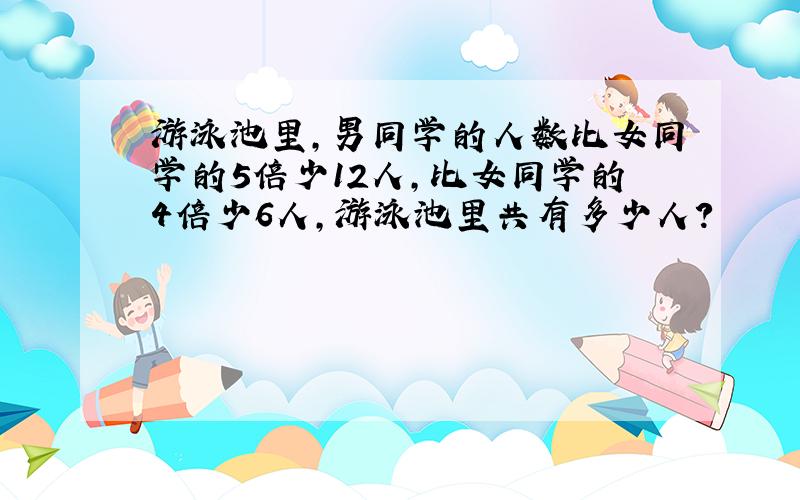 游泳池里,男同学的人数比女同学的5倍少12人,比女同学的4倍少6人,游泳池里共有多少人?