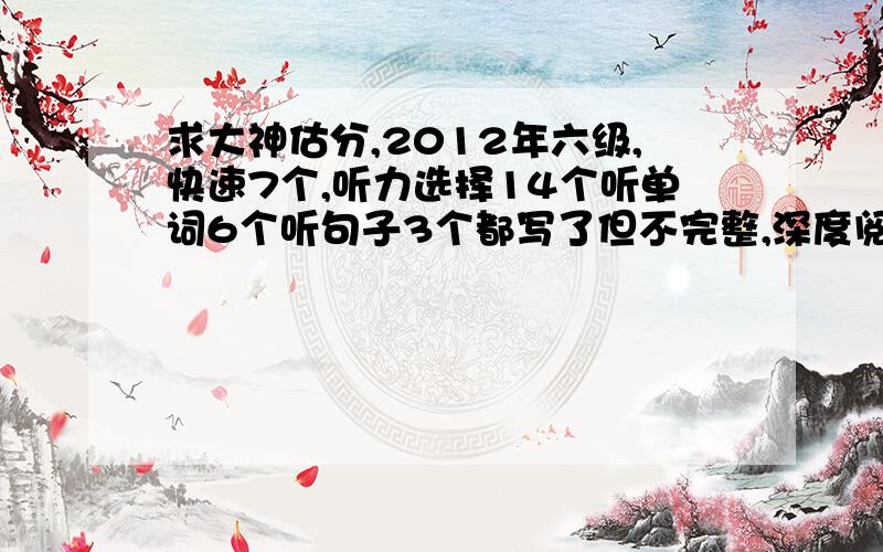 求大神估分,2012年六级,快速7个,听力选择14个听单词6个听句子3个都写了但不完整,深度阅读6个,完形8个