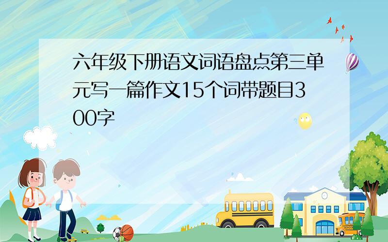 六年级下册语文词语盘点第三单元写一篇作文15个词带题目300字