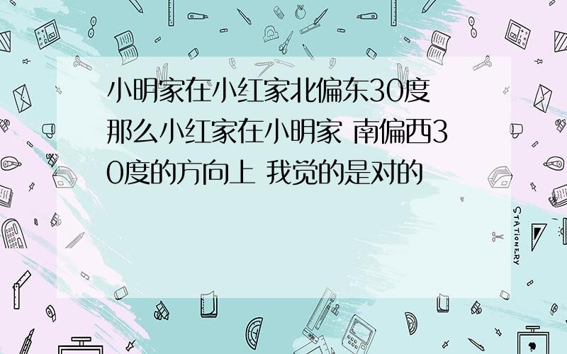 小明家在小红家北偏东30度 那么小红家在小明家 南偏西30度的方向上 我觉的是对的