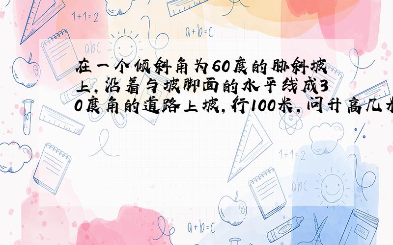 在一个倾斜角为60度的胁斜坡上,沿着与坡脚面的水平线成30度角的道路上坡,行100米,问升高几米?