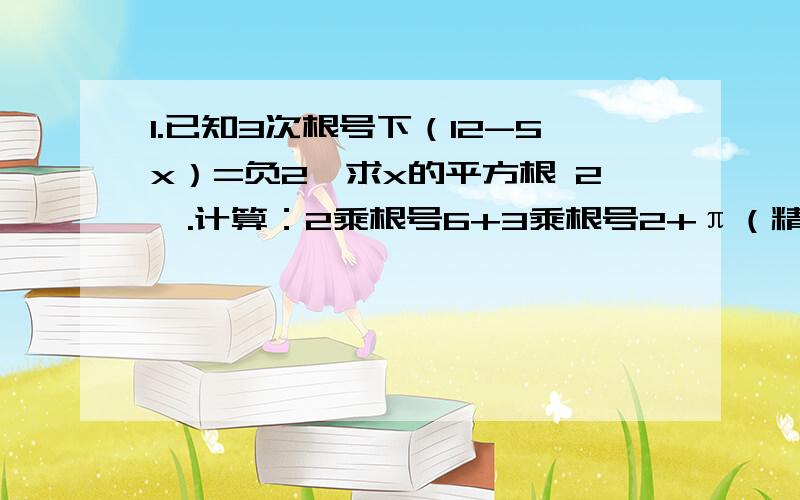 1.已知3次根号下（12-5x）=负2,求x的平方根 2,.计算：2乘根号6+3乘根号2+π（精确的0.01）