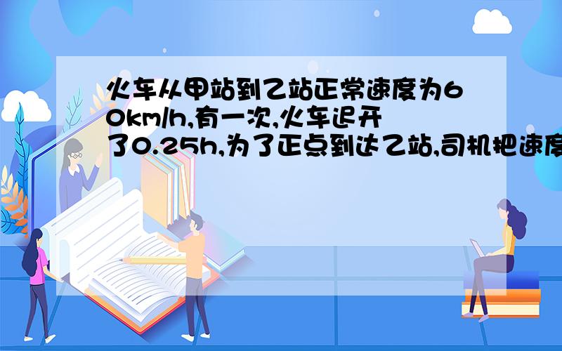 火车从甲站到乙站正常速度为60km/h,有一次,火车迟开了0.25h,为了正点到达乙站,司机把速度提高到了72km/h,