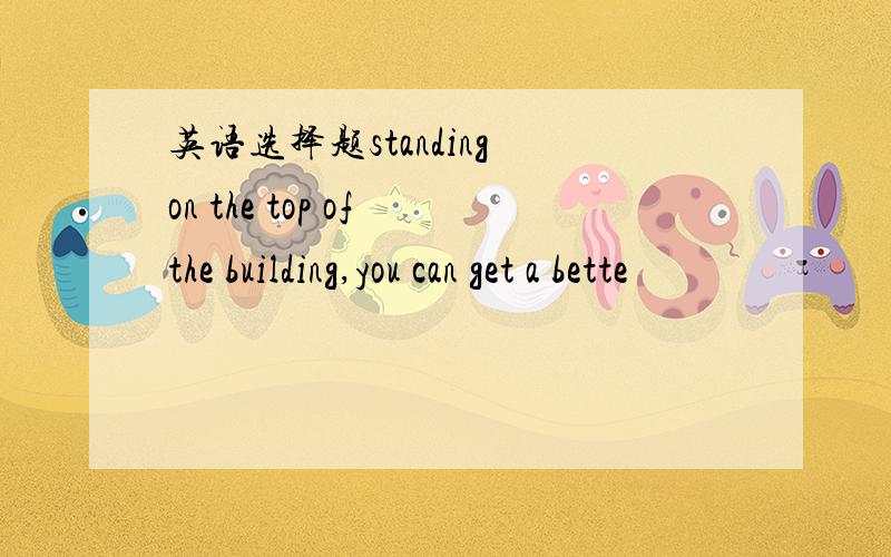 英语选择题standing on the top of the building,you can get a bette