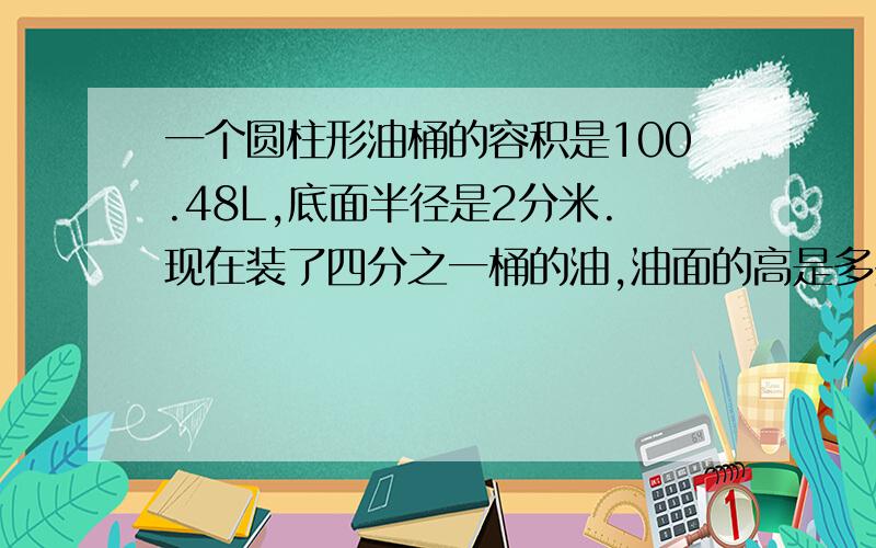 一个圆柱形油桶的容积是100.48L,底面半径是2分米.现在装了四分之一桶的油,油面的高是多少?