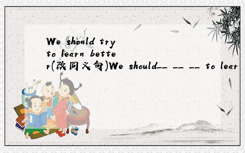 We shonld try to learn better(改同义句)We should__ __ __ to lear