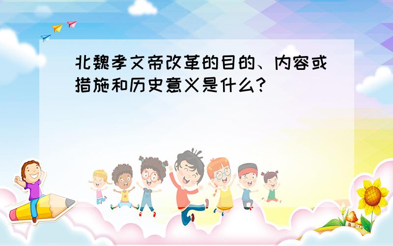 北魏孝文帝改革的目的、内容或措施和历史意义是什么?