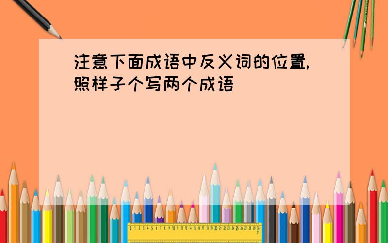 注意下面成语中反义词的位置,照样子个写两个成语