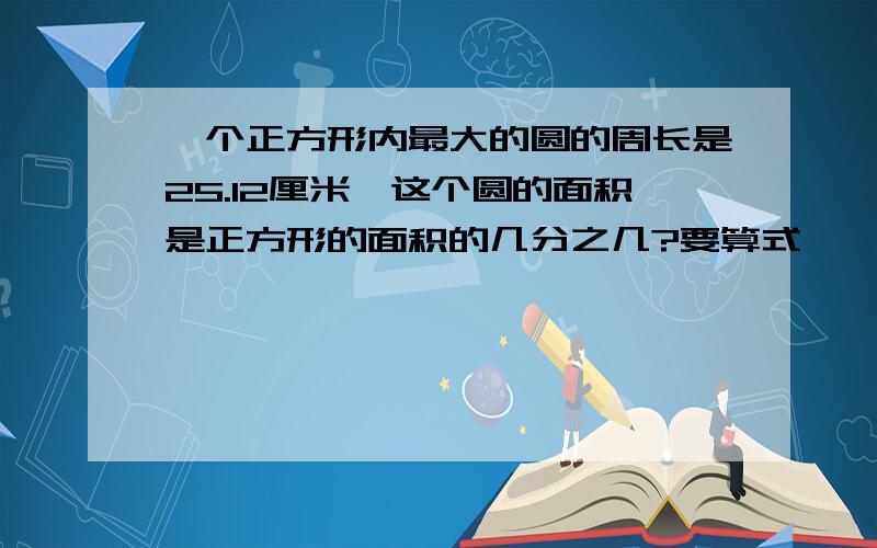 一个正方形内最大的圆的周长是25.12厘米,这个圆的面积是正方形的面积的几分之几?要算式