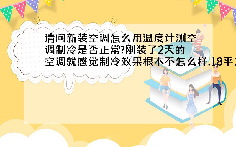 请问新装空调怎么用温度计测空调制冷是否正常?刚装了2天的空调就感觉制冷效果根本不怎么样.18平方用大1.5P空调应该说是