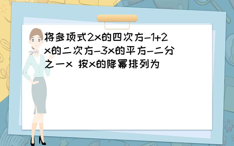 将多项式2x的四次方-1+2x的二次方-3x的平方-二分之一x 按x的降幂排列为