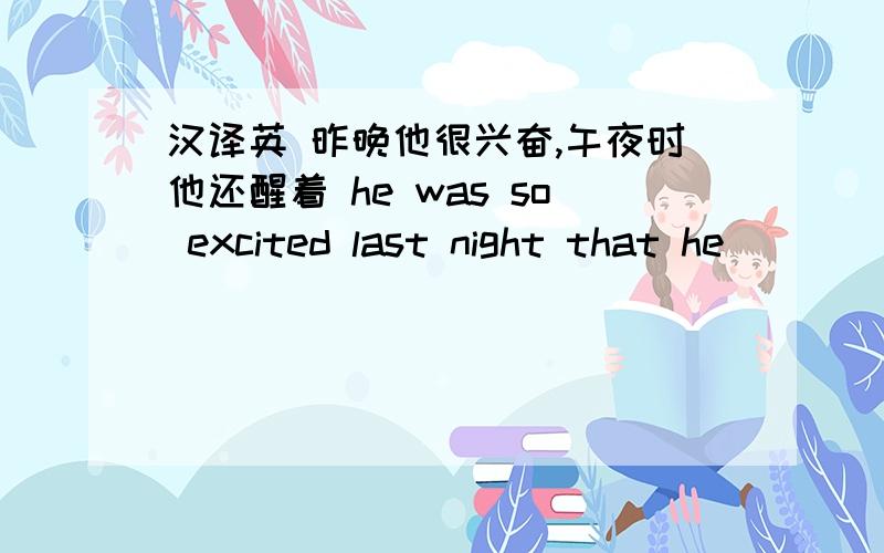 汉译英 昨晚他很兴奋,午夜时他还醒着 he was so excited last night that he___ _