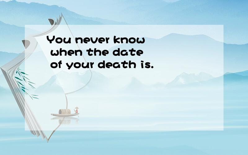 You never know when the date of your death is.