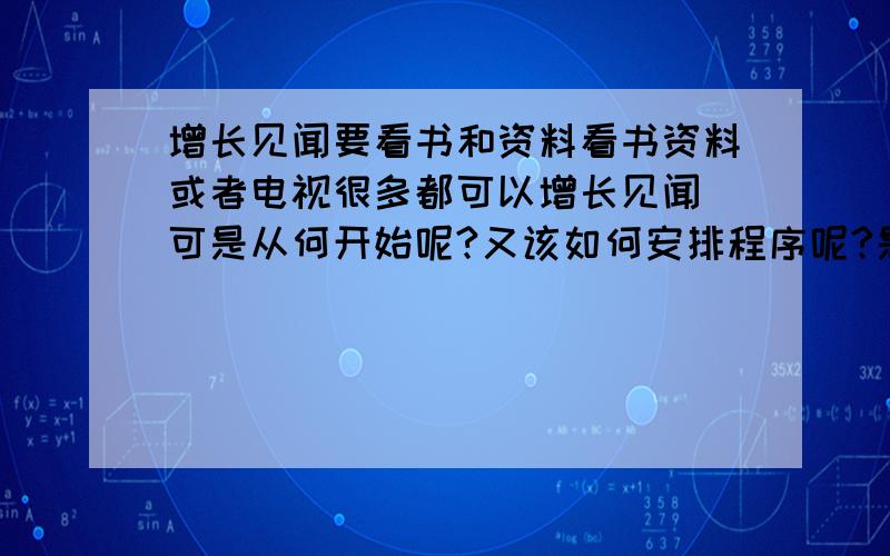 增长见闻要看书和资料看书资料或者电视很多都可以增长见闻 可是从何开始呢?又该如何安排程序呢?是不是从感兴趣的下手是个不错