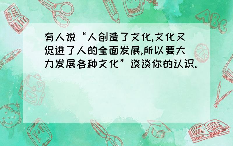 有人说“人创造了文化,文化又促进了人的全面发展,所以要大力发展各种文化”谈谈你的认识.