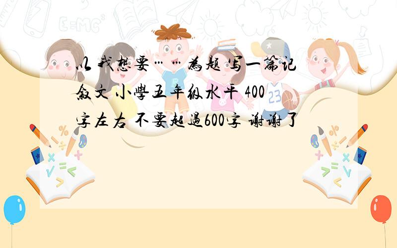 以 我想要……为题 写一篇记叙文 小学五年级水平 400字左右 不要超过600字 谢谢了