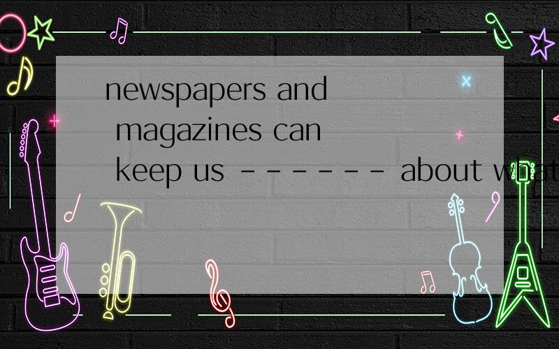 newspapers and magazines can keep us ------ about what is ha