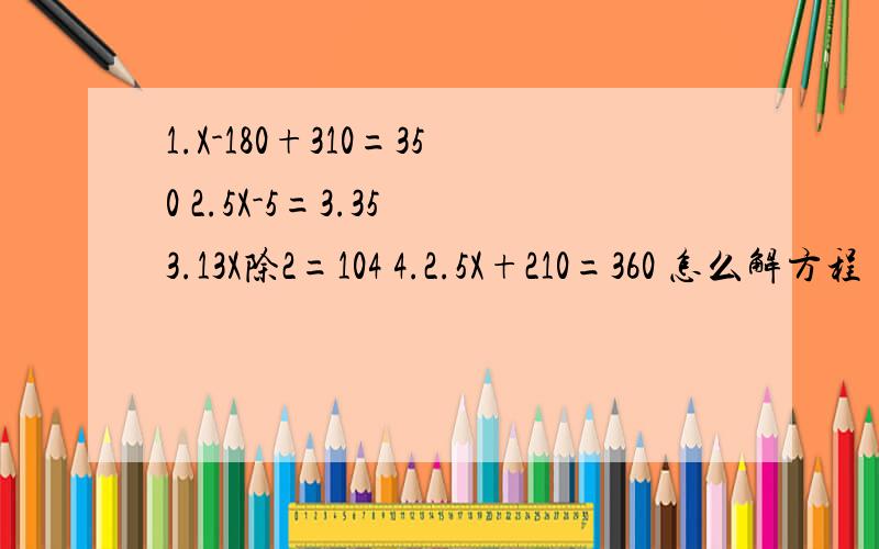 1.X-180+310=350 2.5X-5=3.35 3.13X除2=104 4.2.5X+210=360 怎么解方程