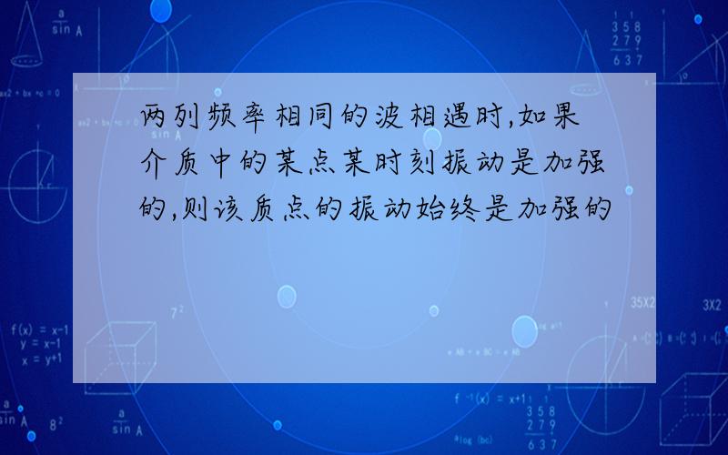 两列频率相同的波相遇时,如果介质中的某点某时刻振动是加强的,则该质点的振动始终是加强的