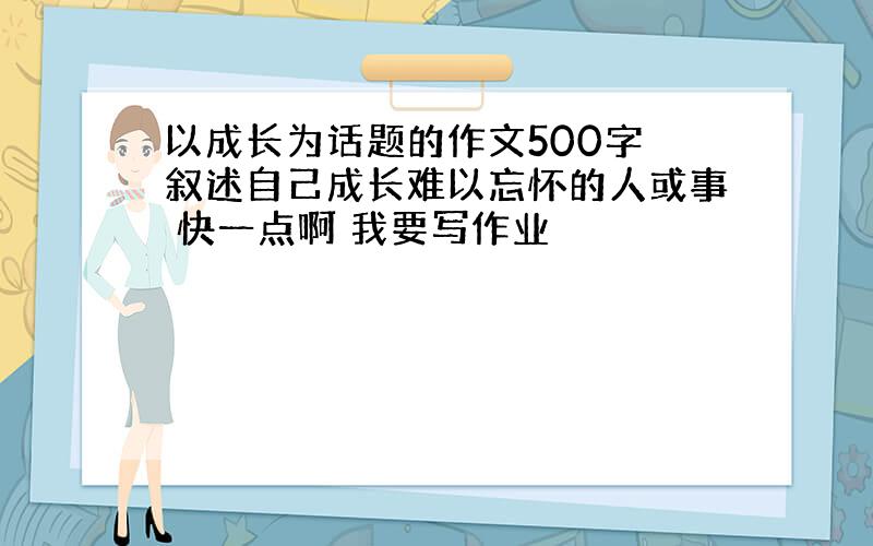 以成长为话题的作文500字 叙述自己成长难以忘怀的人或事 快一点啊 我要写作业