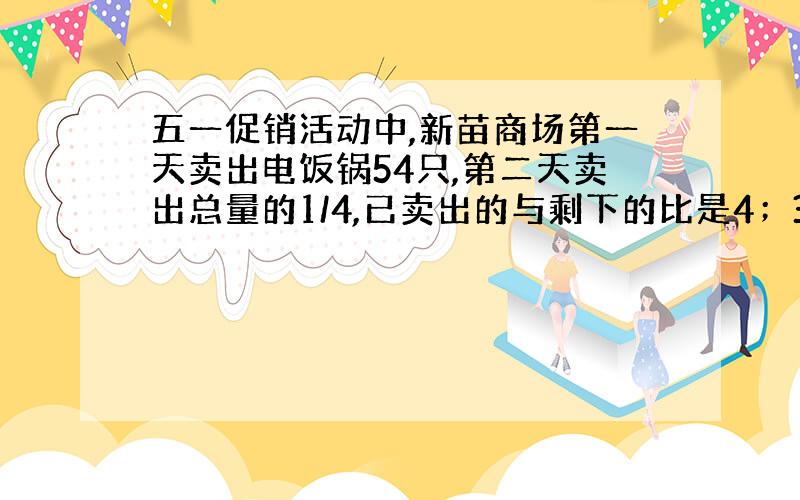 五一促销活动中,新苗商场第一天卖出电饭锅54只,第二天卖出总量的1/4,已卖出的与剩下的比是4；3,还剩多少