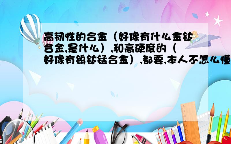 高韧性的合金（好像有什么金钛合金,是什么）,和高硬度的（好像有钨钛锰合金）,都要,本人不怎么懂,简介一下