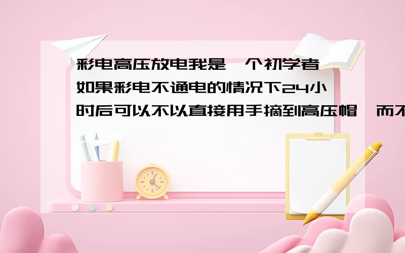 彩电高压放电我是一个初学者,如果彩电不通电的情况下24小时后可以不以直接用手摘到高压帽,而不用再放电了?