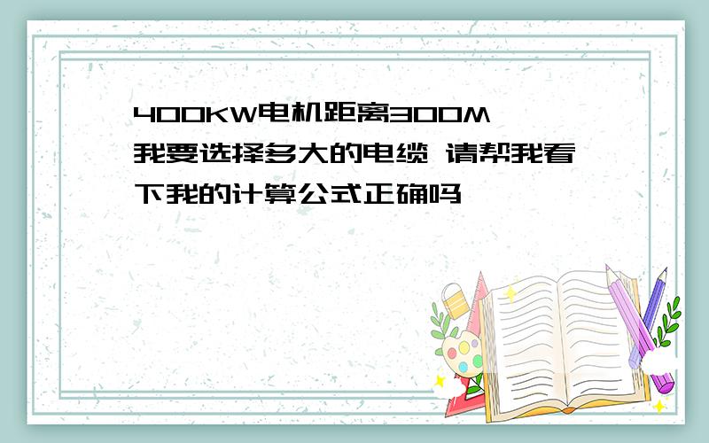 400KW电机距离300M 我要选择多大的电缆 请帮我看下我的计算公式正确吗