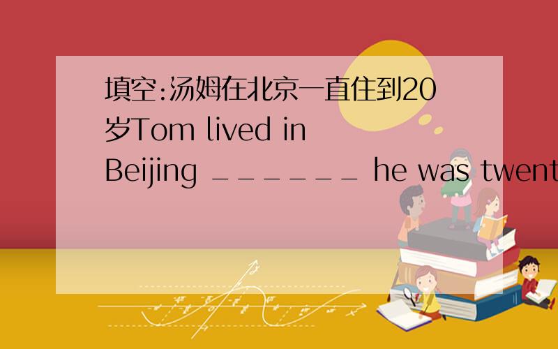 填空:汤姆在北京一直住到20岁Tom lived in Beijing ______ he was twenty