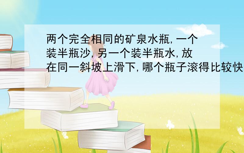 两个完全相同的矿泉水瓶,一个装半瓶沙,另一个装半瓶水,放在同一斜坡上滑下,哪个瓶子滚得比较快?