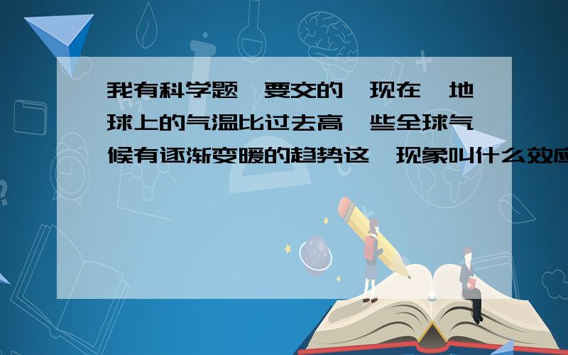 我有科学题,要交的,现在,地球上的气温比过去高一些全球气候有逐渐变暖的趋势这一现象叫什么效应,产生这种效应的主要原应是大