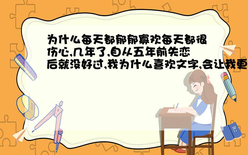 为什么每天都郁郁寡欢每天都很伤心,几年了,自从五年前失恋后就没好过,我为什么喜欢文字,会让我更忧愁吗