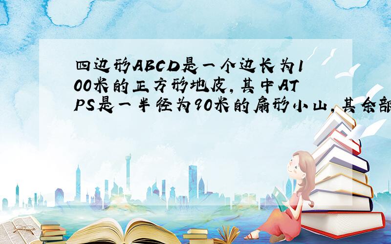 四边形ABCD是一个边长为100米的正方形地皮,其中ATPS是一半径为90米的扇形小山,其余部分都是平地,P是弧TS上一