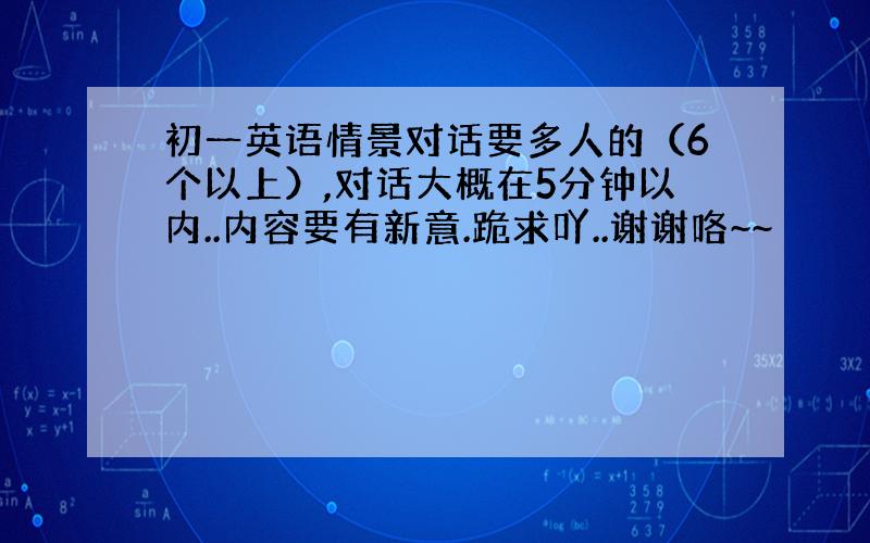 初一英语情景对话要多人的（6个以上）,对话大概在5分钟以内..内容要有新意.跪求吖..谢谢咯~~