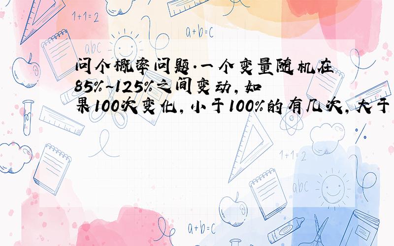 问个概率问题.一个变量随机在85%~125%之间变动,如果100次变化,小于100%的有几次,大于100%的有几次?