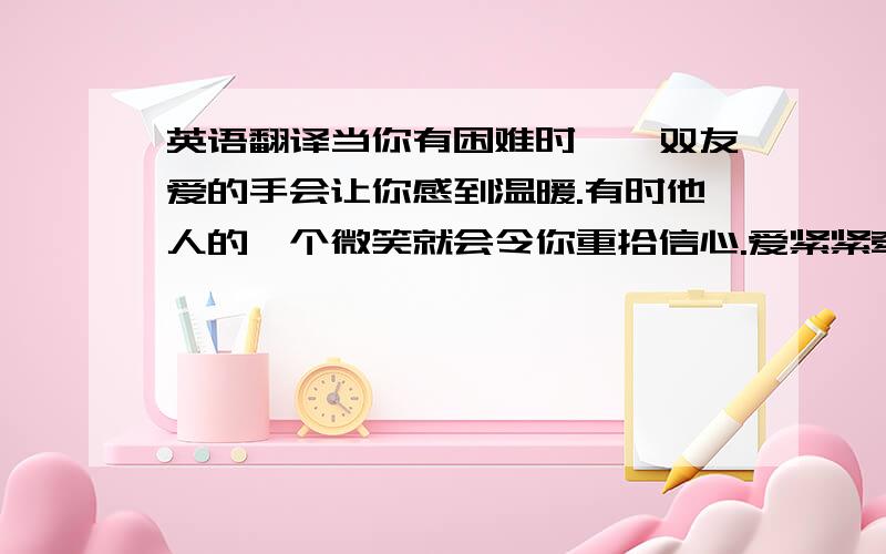 英语翻译当你有困难时,一双友爱的手会让你感到温暖.有时他人的一个微笑就会令你重拾信心.爱紧紧牵系着每个人,让我们学会关爱